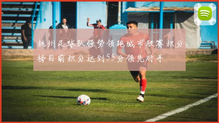 杭州足球队强势领跑城市联赛积分榜目前积分达到55分领先对手