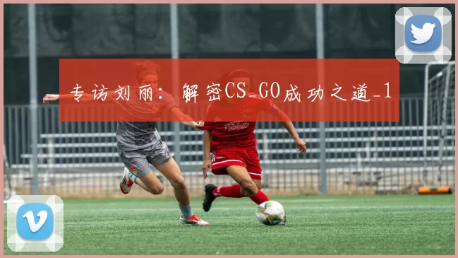 专访刘丽：解密CS_GO成功之道_1