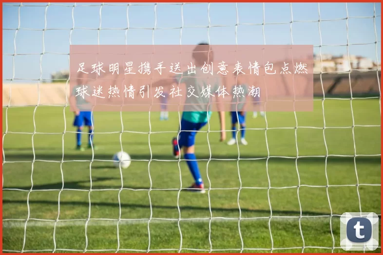 足球明星携手送出创意表情包点燃球迷热情引发社交媒体热潮