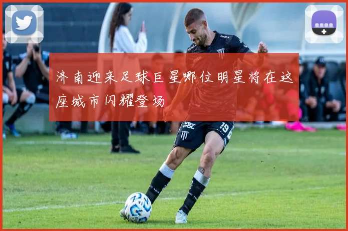 济南迎来足球巨星哪位明星将在这座城市闪耀登场