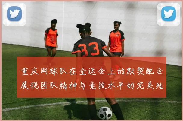 重庆网球队在全运会上的默契配合展现团队精神与竞技水平的完美结合