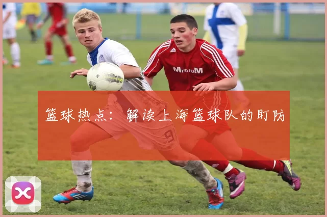 篮球热点：解读上海篮球队的盯防