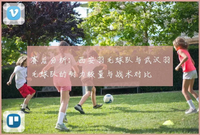 赛后分析：西安羽毛球队与武汉羽毛球队的耐力较量与战术对比