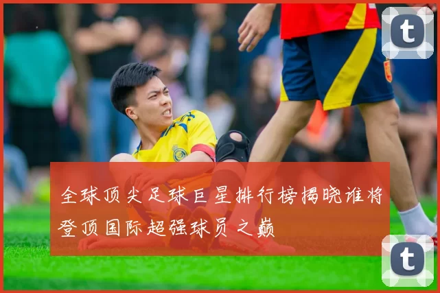 全球顶尖足球巨星排行榜揭晓谁将登顶国际超强球员之巅