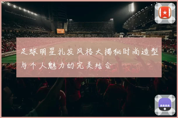 足球明星扎发风格大揭秘时尚造型与个人魅力的完美结合
